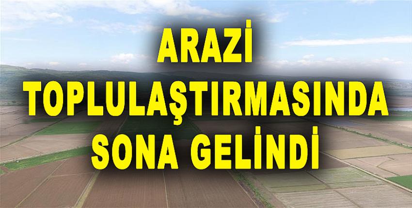 ARAZİ TOPLULAŞTIRMASINDA SONA GELİNDİ