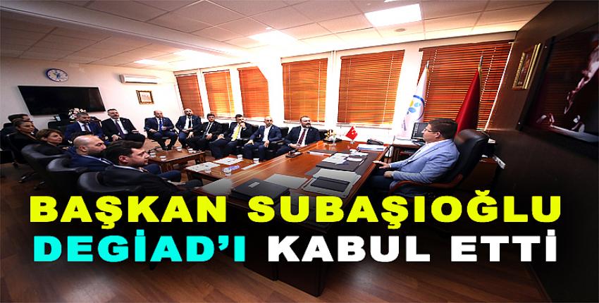 BAŞKAN SUBAŞIOĞLU DEGİAD’I KABUL ETTİ