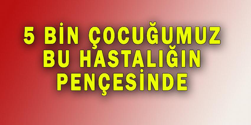 5 BİN ÇOCUĞUMUZ BU HASTALIĞIN PENÇESİNDE