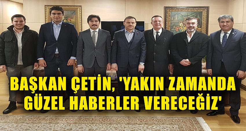 BAŞKAN ÇETİN, 'YAKIN ZAMANDA GÜZEL HABERLER VERECEĞİZ'