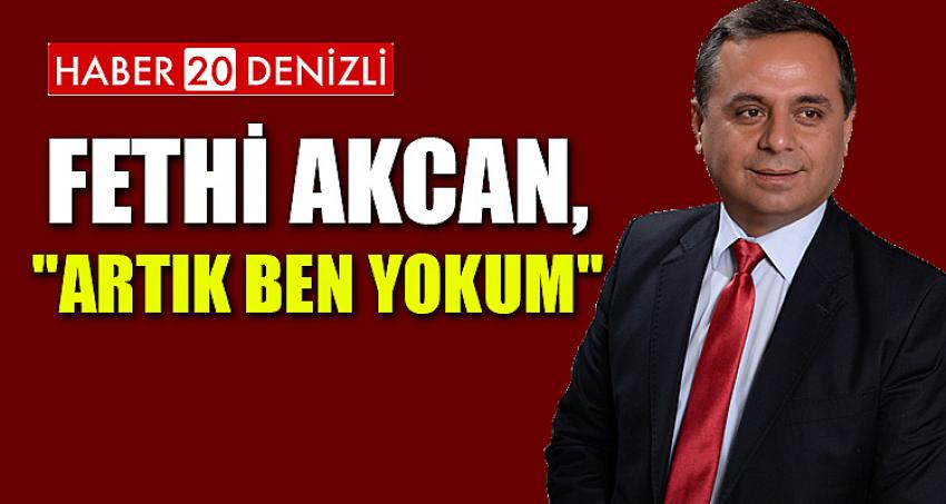 FETHİ AKCAN, "ARTIK BEN YOKUM" DEDİ